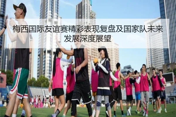 梅西国际友谊赛精彩表现复盘及国家队未来发展深度展望